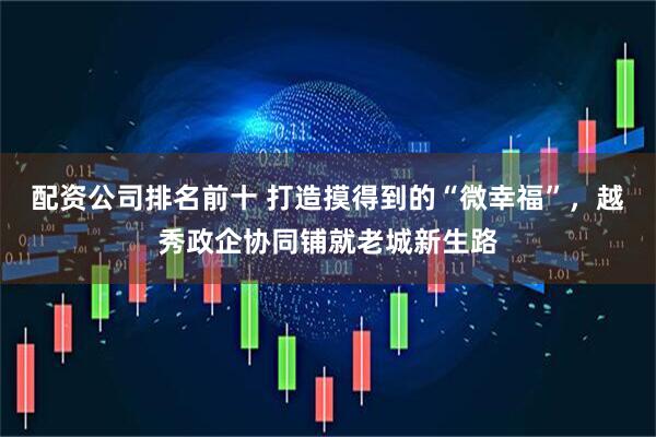 配资公司排名前十 打造摸得到的“微幸福”，越秀政企协同铺就老城新生路