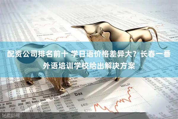配资公司排名前十 学日语价格差异大？长春一番外语培训学校给出解决方案