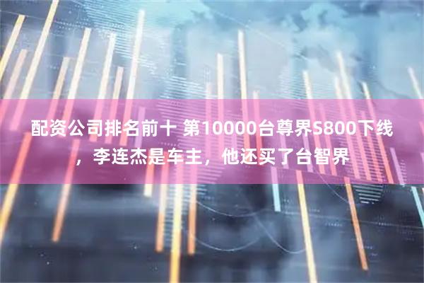 配资公司排名前十 第10000台尊界S800下线，李连杰是车主，他还买了台智界