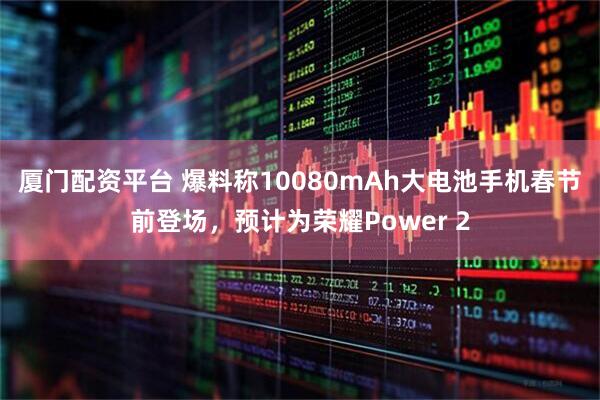 厦门配资平台 爆料称10080mAh大电池手机春节前登场，预计为荣耀Power 2