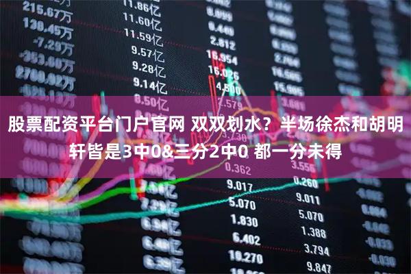 股票配资平台门户官网 双双划水？半场徐杰和胡明轩皆是3中0&三分2中0 都一分未得
