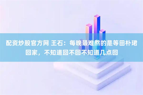 配资炒股官方网 王石：每晚最难熬的是等田朴珺回家，不知道回不回不知道几点回