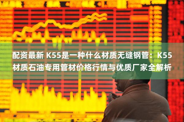 配资最新 K55是一种什么材质无缝钢管：K55材质石油专用管材价格行情与优质厂家全解析