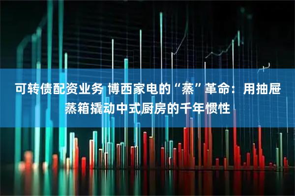 可转债配资业务 博西家电的“蒸”革命：用抽屉蒸箱撬动中式厨房的千年惯性