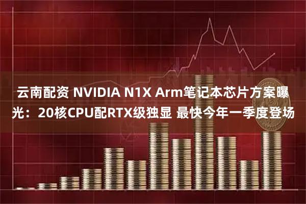 云南配资 NVIDIA N1X Arm笔记本芯片方案曝光：20核CPU配RTX级独显 最快今年一季度登场