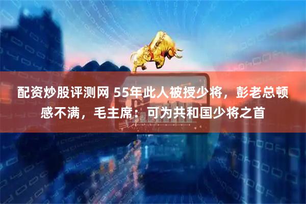 配资炒股评测网 55年此人被授少将，彭老总顿感不满，毛主席：可为共和国少将之首