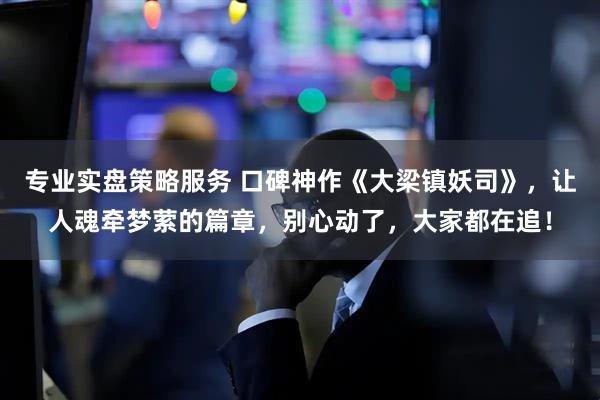专业实盘策略服务 口碑神作《大梁镇妖司》，让人魂牵梦萦的篇章，别心动了，大家都在追！