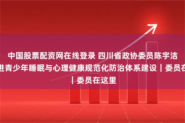 中国股票配资网在线登录 四川省政协委员陈宇洁：推进青少年睡眠与心理健康规范化防治体系建设｜委员在这里