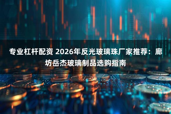 专业杠杆配资 2026年反光玻璃珠厂家推荐：廊坊岳杰玻璃制品选购指南