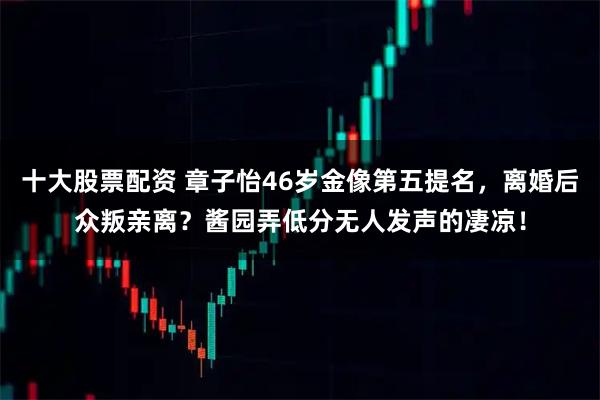十大股票配资 章子怡46岁金像第五提名，离婚后众叛亲离？酱园弄低分无人发声的凄凉！