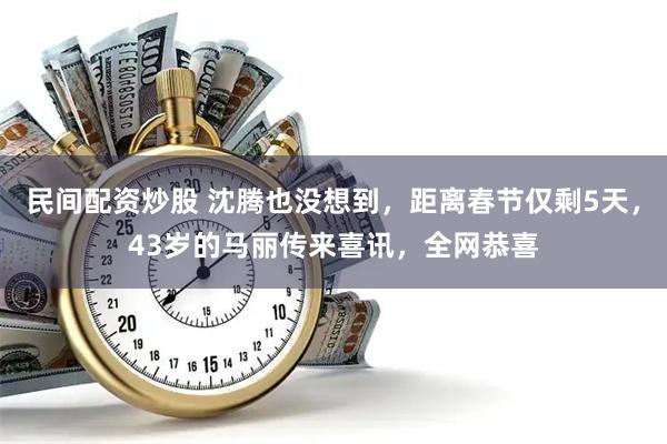 民间配资炒股 沈腾也没想到，距离春节仅剩5天，43岁的马丽传来喜讯，全网恭喜