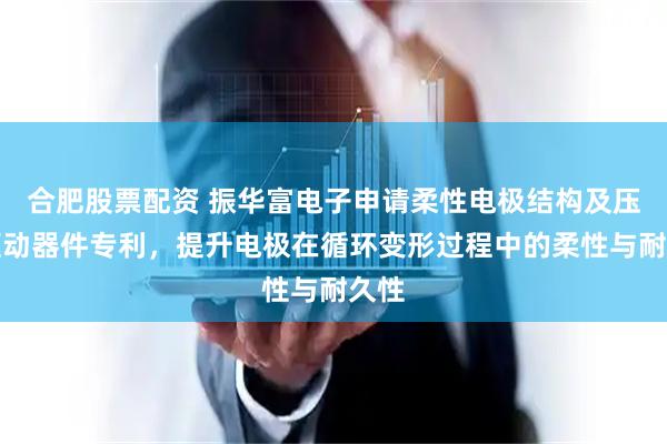合肥股票配资 振华富电子申请柔性电极结构及压电驱动器件专利，提升电极在循环变形过程中的柔性与耐久性