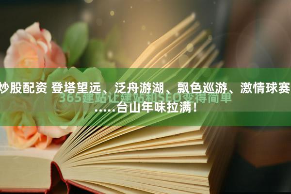 炒股配资 登塔望远、泛舟游湖、飘色巡游、激情球赛......台山年味拉满！