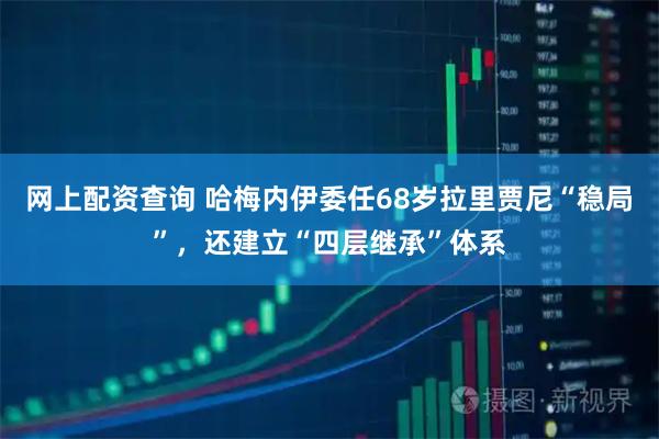 网上配资查询 哈梅内伊委任68岁拉里贾尼“稳局”，还建立“四层继承”体系