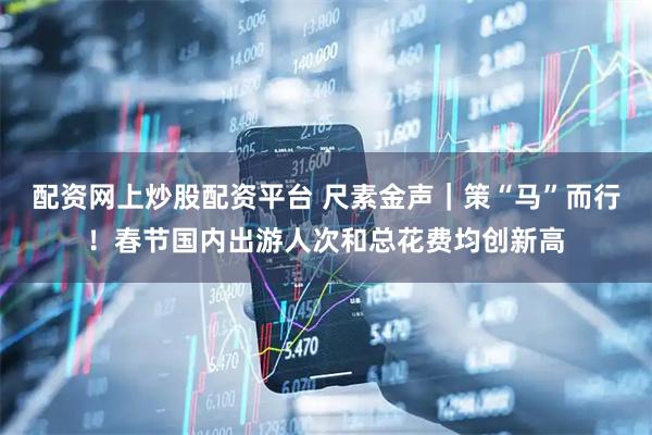 配资网上炒股配资平台 尺素金声｜策“马”而行！春节国内出游人次和总花费均创新高