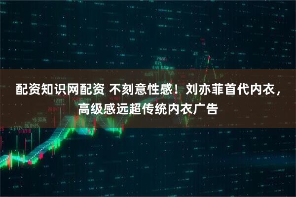 配资知识网配资 不刻意性感！刘亦菲首代内衣，高级感远超传统内衣广告