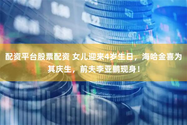 配资平台股票配资 女儿迎来4岁生日，海哈金喜为其庆生，前夫李亚鹏现身！