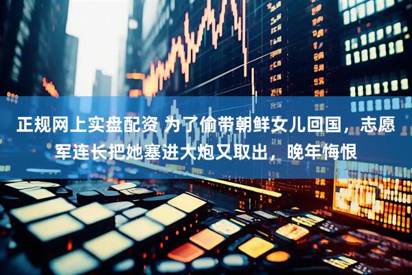 正规网上实盘配资 为了偷带朝鲜女儿回国，志愿军连长把她塞进大炮又取出，晚年悔恨