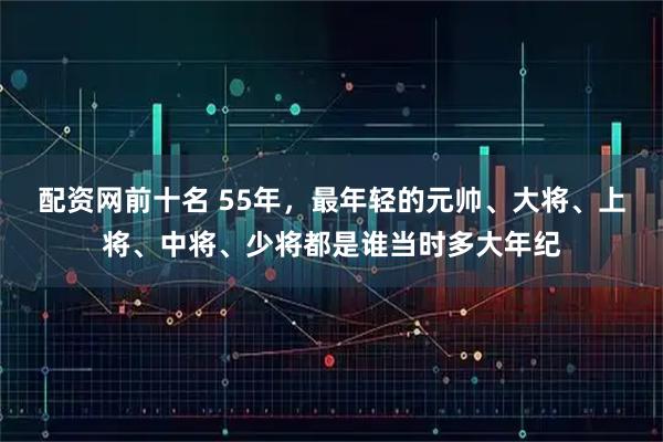 配资网前十名 55年，最年轻的元帅、大将、上将、中将、少将都是谁当时多大年纪
