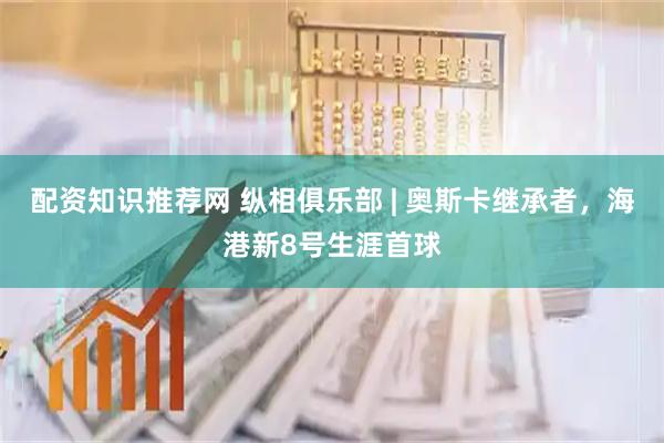 配资知识推荐网 纵相俱乐部 | 奥斯卡继承者，海港新8号生涯首球