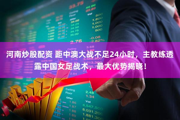 河南炒股配资 距中澳大战不足24小时，主教练透露中国女足战术，最大优势揭晓！