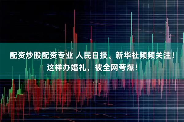 配资炒股配资专业 人民日报、新华社频频关注！这样办婚礼，被全网夸爆！