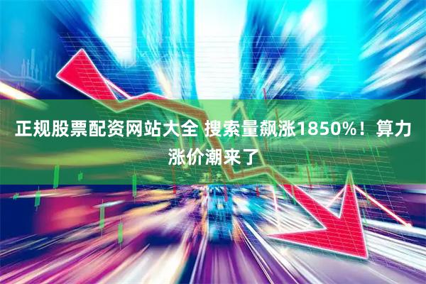 正规股票配资网站大全 搜索量飙涨1850%！算力涨价潮来了