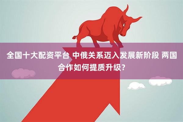 全国十大配资平台 中俄关系迈入发展新阶段 两国合作如何提质升级？