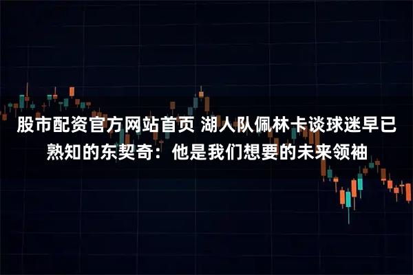 股市配资官方网站首页 湖人队佩林卡谈球迷早已熟知的东契奇：他是我们想要的未来领袖